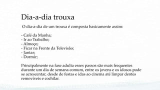 Dia-a-dia trouxa
O dia-a-dia de um trouxa é composta basicamente assim:
- Café da Manha;
- Ir ao Trabalho;
- Almoço;
- Ficar na Frente da Televisão;
- Jantar;
- Dormir;
Principalmente na fase adulta esses passos são mais frequentes
durante um dia de semana comum, entre os jovens e os idosos pode
se acrescentar, desde de festas e idas ao cinema até limpar dentes
removíveis e cochilar.
 