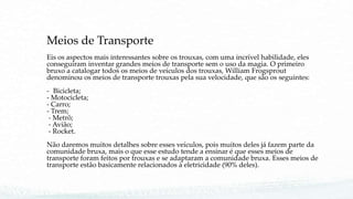 Meios de Transporte
Eis os aspectos mais interessantes sobre os trouxas, com uma incrível habilidade, eles
conseguiram inventar grandes meios de transporte sem o uso da magia. O primeiro
bruxo a catalogar todos os meios de veículos dos trouxas, William Frogsprout
denominou os meios de transporte trouxas pela sua velocidade, que são os seguintes:
- Bicicleta;
- Motocicleta;
- Carro;
- Trem;
- Metrô;
- Avião;
- Rocket.
Não daremos muitos detalhes sobre esses veículos, pois muitos deles já fazem parte da
comunidade bruxa, mais o que esse estudo tende a ensinar é que esses meios de
transporte foram feitos por trouxas e se adaptaram a comunidade bruxa. Esses meios de
transporte estão basicamente relacionados à eletricidade (90% deles).
 