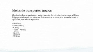 Meios de transportes trouxas
O primeiro bruxo a catalogar todos os meios de veículos dos trouxas, William
Frogsprout denominou os meios de transporte trouxas pela sua velocidade e
agilidade, que são as seguintes:
- Bicicleta;
- Motocicleta;
- Carro;
- Trem – Metrô;
- Avião;
- Rocket;
- Ônibus.
 