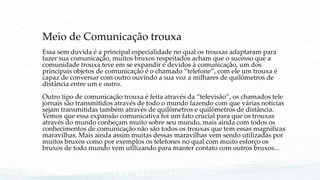 Meio de Comunicação trouxa
Essa sem duvida é a principal especialidade no qual os trouxas adaptaram para
fazer sua comunicação, muitos bruxos respeitados acham que o sucesso que a
comunidade trouxa teve em se expandir é devidos à comunicação, um dos
principais objetos de comunicação é o chamado “telefone”, com ele um trouxa é
capaz de conversar com outro ouvindo a sua voz a milhares de quilômetros de
distância entre um e outro.
Outro tipo de comunicação trouxa é feita através da “televisão”, os chamados tele
jornais são transmitidos através de todo o mundo fazendo com que várias notícias
sejam transmitidas também através de quilômetros e quilômetros de distância.
Vemos que essa expansão comunicativa foi um fato crucial para que os trouxas
através do mundo conheçam muito sobre seu mundo, mais ainda com todos os
conhecimentos de comunicação não são todos os trouxas que tem essas magníficas
maravilhas. Mais ainda assim muitas dessas maravilhas vem sendo utilizadas por
muitos bruxos como por exemplos os telefones no qual com muito esforço os
bruxos de todo mundo vem utilizando para manter contato com outros bruxos...
 
