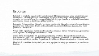 Esportes
Futebol: O futebol é jogado entre dois times de 11 jogadores cada um e um árbitro que
se ocupa da correta aplicação das normas. É jogado num campo retangular gramado,
com um gol em cada lado do campo. O objetivo do jogo é deslocar uma bola através do
campo para colocá-la dentro do gol adversário.
Basquete: O basquetebol é jogado por duas equipes de 5 jogadores, que têm por objetivo
passar a bola por dentro de um cesto colocado nas extremidades da quadra, seja num
ginásio ou ao ar livre.
Vôlei: Vôlei é praticado numa quadra dividida em duas partes por uma rede, possuindo
duas equipes de seis jogadores em cada lado.
Tênis: Tênis é disputado em quadras geralmente abertas e de superfícies sintéticas.
Participam no jogo dois oponentes ou duas duplas de oponentes, podendo ser mistas
(homens e mulheres) ou não. A quadra é dividida em duas meia-quadras por uma rede.
Handebol: Handebol é disputado por duas equipas de sete jogadores cada, é similar ao
futebol.
 