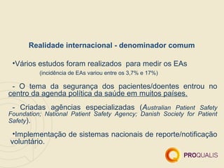 Realidade internacional - denominador comum

 •Vários estudos foram realizados para medir os EAs
          (incidência de EAs variou entre os 3,7% e 17%)

 - O tema da segurança dos pacientes/doentes entrou no
centro da agenda política da saúde em muitos países.
 - Criadas agências especializadas (Australian Patient Safety
Foundation; National Patient Safety Agency; Danish Society for Patient
Safety).

 •Implementação de sistemas nacionais de reporte/notificação
voluntário.
 