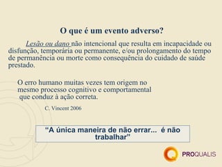 O que é um evento adverso?
      Lesão ou dano não intencional que resulta em incapacidade ou
disfunção, temporária ou permanente, e/ou prolongamento do tempo
de permanência ou morte como consequência do cuidado de saúde
prestado.

   O erro humano muitas vezes tem origem no
   mesmo processo cognitivo e comportamental
   que conduz à ação correta.
           C. Vincent 2006



           “A única maneira de não errar... é não
                        trabalhar”
 