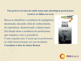 Em geral os serviços de saúde usam uma abordagem pessoal para
                      resolver as falhas ou erros

Busca-se identificar a existência de negligência,
desatenção, descuido, falta de conhecimento,
de experiência, desmotivação e depois punir.
Em função disso a tendência do profissional
que cometeu o erro é escondê-lo.
É uma vergonha errar. É assim que os profissionais
de saúde foram formados nas suas faculdades
Consultem a obra de James Reason
 
