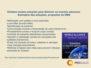 Existem muitas soluções para diminuir os eventos adversos.
           Exemplos das soluções, propostas da OMS

  •Medicação com grafias e sons parecidos
  (Look Alike Sounds Alike);
  •Identificação do paciente;
  •Comunicação durante a transmissão do caso (handovers);
  •Procedimento correto e local do corpo correto;
  •Controle de soluções eletrolíticas concentradas;
  •Garantir a medicação correta em transições dos
  cuidados (handovers)
  •Evitar má conexão de tubos, cateteres e seringas;
  •Usar seringas descartáveis
  •Melhorar a higiene das mãos para prevenir infecção
  associada ao cuidado


http://www.who.int/patientsafety/solutions/patientsafety/Preamble.pdf
 