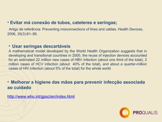 • Evitar má conexão de tubos, cateteres e seringas;
 Artigo de referência: Preventing misconnections of lines and cables. Health Devices,
2006, 35(3):81–95.


• Usar seringas descartáveis
A mathematical model developed by the World Health Organization suggests that in
developing and transitional countries in 2000, the reuse of injection devices accounted
for an estimated 22 million new cases of HBV infection (about one third of the total), 2
million cases of HCV infection (about 40% of the total), and about a quarter-million
cases of HIV infection (about 5% of the total) for the whole world


• Melhorar a higiene das mãos para prevenir infecção associada
ao cuidado
http://www.who.int/gpsc/en/index.html
 