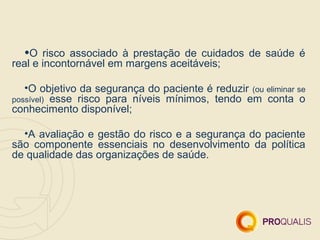 •O   risco associado à prestação de cuidados de saúde é
real e incontornável em margens aceitáveis;

   •O objetivo da segurança do paciente é reduzir (ou eliminar se
possível) esse risco para níveis mínimos, tendo em conta o
conhecimento disponível;

  •A avaliação e gestão do risco e a segurança do paciente
são componente essenciais no desenvolvimento da política
de qualidade das organizações de saúde.
 