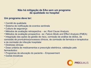 Não há mitigação de EAs sem um programa
                      de qualidade no hospital

Um programa deve ter:
• Comitê de qualidade
• Sistema de notificação de eventos sentinela
• Cultura de segurança
• Métodos de avaliação retrospectiva - ex: Root Cause Analysis.
• Métodos de avaliação prospectiva - ex: Failure Mode and Effect Analysis (FMEA)
• Integração das ações da gestão de risco, comissão de análise de óbitos, da
comissão de prontuários/processos clínicos, de comissão de farmácia e terapêutica
e da comissão de infecção hospitalar
• Diretrizes clínicas
• Dose unitária de medicamentos e prescrição eletrônica, validação pelo
farmacêutico
• Programas de educação do paciente – Empowerment
• Outras iniciativas
 