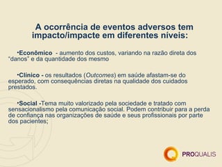 A ocorrência de eventos adversos tem
        impacto/impacte em diferentes níveis:
   •Econômico - aumento dos custos, variando na razão direta dos
“danos” e da quantidade dos mesmo

   •Clínico - os resultados (Outcomes) em saúde afastam-se do
esperado, com consequências diretas na qualidade dos cuidados
prestados.

   •Social -Tema muito valorizado pela sociedade e tratado com
sensacionalismo pela comunicação social. Podem contribuir para a perda
de confiança nas organizações de saúde e seus profissionais por parte
dos pacientes;
 