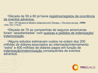 •Década de 50 e 60 já havia registros/registos de ocorrência
de eventos adversos.
     Barr, DP.Harzard of Modern Diagnosis and Therapy – The price we pay. JAMA,
1956;159:1178-81.

   •Década de 70 as companhias de seguros americanas
foram “assoberbadas” com queixas e pedidos de indenização/
indemnização.
   •Alguns estudos estimavam custos na ordem dos 200
milhões de dólares associados ao internação/internamento
“extra” e 400 milhões de dólares pagos em função de
indenização/indemnização consequentes de eventos
adversos.
 