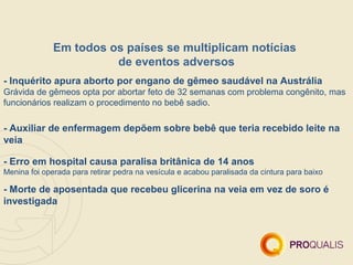 Em todos os países se multiplicam notícias
                        de eventos adversos
- Inquérito apura aborto por engano de gêmeo saudável na Austrália
Grávida de gêmeos opta por abortar feto de 32 semanas com problema congênito, mas
funcionários realizam o procedimento no bebê sadio.

- Auxiliar de enfermagem depõem sobre bebê que teria recebido leite na
veia

- Erro em hospital causa paralisa britânica de 14 anos
Menina foi operada para retirar pedra na vesícula e acabou paralisada da cintura para baixo

- Morte de aposentada que recebeu glicerina na veia em vez de soro é
investigada
 