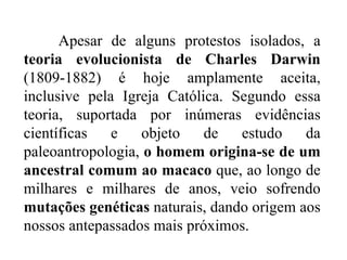 Apesar de alguns protestos isolados, a  teoria evolucionista de Charles Darwin  (1809-1882) é hoje amplamente aceita, inclusive pela Igreja Católica. Segundo essa teoria, suportada por inúmeras evidências científicas e objeto de estudo da paleoantropologia,  o homem origina-se de um ancestral comum ao macaco  que, ao longo de milhares e milhares de anos, veio sofrendo  mutações genéticas  naturais, dando origem aos nossos antepassados mais próximos. 