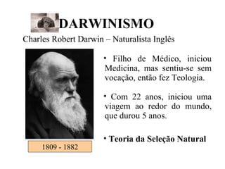 1809 - 1882 DARWINISMO Charles Robert Darwin – Naturalista Inglês  Filho de Médico, iniciou Medicina, mas sentiu-se sem vocação, então fez Teologia. Com 22 anos, iniciou uma viagem ao redor do mundo, que durou 5 anos. Teoria da Seleção Natural 