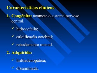 Características clínicasCaracterísticas clínicas
1.1. Congênita:Congênita: acomete o sistema nervoso
central.
 hidrocefalia;hidrocefalia;
 calcificação cerebral;calcificação cerebral;
 retardamento mental.retardamento mental.
2.2. Adquirida:Adquirida:
 linfoadenopática;linfoadenopática;
 disseminada.disseminada.
 