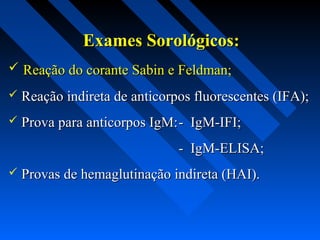 Exames Sorológicos:Exames Sorológicos:
 Reação do corante Sabin e Feldman;Reação do corante Sabin e Feldman;
 Reação indireta de anticorpos fluorescentes (IFA);Reação indireta de anticorpos fluorescentes (IFA);
 Prova para anticorpos IgM:Prova para anticorpos IgM:- IgM-IFI;- IgM-IFI;
- IgM-ELISA;- IgM-ELISA;
 Provas de hemaglutinação indireta (HAI).Provas de hemaglutinação indireta (HAI).
 