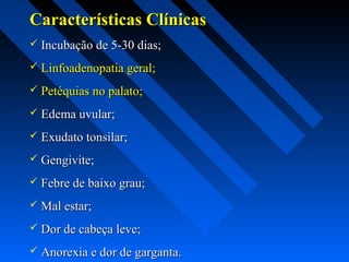 Características ClínicasCaracterísticas Clínicas
 Incubação de 5-30 dias;Incubação de 5-30 dias;
 Linfoadenopatia geral;Linfoadenopatia geral;
 Petéquias no palato;Petéquias no palato;
 Edema uvular;Edema uvular;
 Exudato tonsilar;Exudato tonsilar;
 Gengivite;Gengivite;
 Febre de baixo grau;Febre de baixo grau;
 Mal estar;Mal estar;
 Dor de cabeça leve;Dor de cabeça leve;
 Anorexia e dor de garganta.Anorexia e dor de garganta.
 
