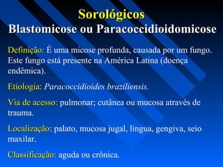 Blastomicose ou ParacoccidioidomicoseBlastomicose ou Paracoccidioidomicose
Definição:Definição: É uma micose profunda, causada por um fungo.
Este fungo está presente na América Latina (doença
endêmica).
Etiologia:Etiologia: Paracoccidioides braziliensis.
Via de acesso:Via de acesso: pulmonar; cutânea ou mucosa através de
trauma.
LocalizaçãoLocalização: palato, mucosa jugal, língua, gengiva, seio
maxilar.
Classificação:Classificação: aguda ou crônica.
SorológicosSorológicos
 