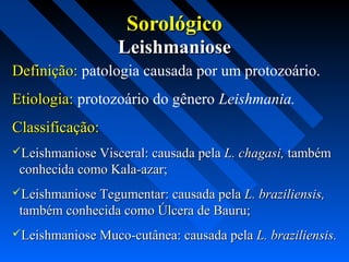 SorológicoSorológico
LeishmanioseLeishmaniose
Definição:Definição: patologia causada por um protozoário.
Etiologia:Etiologia: protozoário do gênero Leishmania.
Classificação:Classificação:
Leishmaniose Visceral: causada pelaLeishmaniose Visceral: causada pela L. chagasi,L. chagasi, tambémtambém
conhecida como Kala-azar;conhecida como Kala-azar;
Leishmaniose Tegumentar: causada pelaLeishmaniose Tegumentar: causada pela L. braziliensis,L. braziliensis,
também conhecida como Úlcera de Bauru;também conhecida como Úlcera de Bauru;
Leishmaniose Muco-cutânea: causada pelaLeishmaniose Muco-cutânea: causada pela L. braziliensis.L. braziliensis.
 