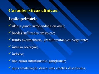 Características clínicas:Características clínicas:
Lesão primáriaLesão primária
 úlcera gande arredondada ou oval;úlcera gande arredondada ou oval;
 bordas infiltradas em rolete;bordas infiltradas em rolete;
 fundo avermelhado, granulomatoso ou vegetante;fundo avermelhado, granulomatoso ou vegetante;
 intensa secreção;intensa secreção;
 indolor;indolor;
 não causa infartamento ganglionar;não causa infartamento ganglionar;
 após cicatrização deixa uma cicatriz discrômica.após cicatrização deixa uma cicatriz discrômica.
 