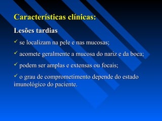 Características clínicas:Características clínicas:
Lesões tardiasLesões tardias
 se localizam na pele e nas mucosas;se localizam na pele e nas mucosas;
 acomete geralmente a mucosa do nariz e da boca;acomete geralmente a mucosa do nariz e da boca;
 podem ser amplas e extensas ou focais;podem ser amplas e extensas ou focais;
 o grau de comprometimento depende do estadoo grau de comprometimento depende do estado
imunológico do paciente.imunológico do paciente.
 
