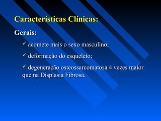 Características Clínicas:Características Clínicas:
Gerais:Gerais:
 acomete mais o sexo masculino;acomete mais o sexo masculino;
 deformação do esqueleto;deformação do esqueleto;
 degeneração osteossarcomatosa 4 vezes maiordegeneração osteossarcomatosa 4 vezes maior
que na Displasia Fibrosa.que na Displasia Fibrosa.
 