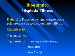 BioquímicoBioquímico
Displasia FibrosaDisplasia Fibrosa
Definição:Definição: Processo benígno caracterizado
pela presença de tecido conjuntivo fibroso.
Classificação:Classificação:
 monostótica;monostótica;
 poliostótica:poliostótica: - somente lesões ósseas;
- tipo Jaffe;
- tipo Albright.
 