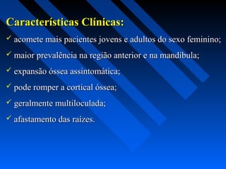 Características Clínicas:Características Clínicas:
 acomete mais pacientes jovens e adultos do sexo feminino;acomete mais pacientes jovens e adultos do sexo feminino;
 maior prevalência na região anterior e na mandíbula;maior prevalência na região anterior e na mandíbula;
 expansão óssea assintomática;expansão óssea assintomática;
 pode romper a cortical óssea;pode romper a cortical óssea;
 geralmente multiloculada;geralmente multiloculada;
 afastamento das raízes.afastamento das raízes.
 