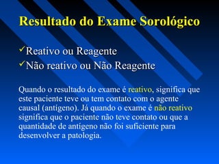 Resultado do Exame SorológicoResultado do Exame Sorológico
Reativo ou ReagenteReativo ou Reagente
Não reativo ou Não ReagenteNão reativo ou Não Reagente
Quando o resultado do exame é reativo, significa que
este paciente teve ou tem contato com o agente
causal (antígeno). Já quando o exame é não reativo
significa que o paciente não teve contato ou que a
quantidade de antígeno não foi suficiente para
desenvolver a patologia.
 