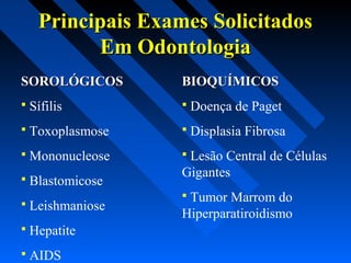 Principais Exames SolicitadosPrincipais Exames Solicitados
Em OdontologiaEm Odontologia
SOROLÓGICOSSOROLÓGICOS
 Sífilis
 Toxoplasmose
 Mononucleose
 Blastomicose
 Leishmaniose
 Hepatite
 AIDS
BIOQUÍMICOSBIOQUÍMICOS
 Doença de Paget
 Displasia Fibrosa
 Lesão Central de Células
Gigantes
 Tumor Marrom do
Hiperparatiroidismo
 