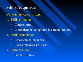 Sífilis AdquiridaSífilis Adquirida
Características clínicas:Características clínicas:
1.1. Sífilis primária:Sífilis primária:
• Cancro duro;
• Linfoadenopatia regional ipslateral indolor.
2.2. Sífilis secundáriaSífilis secundária::
• Lesões muco-cutâneas;
• Placas mucosas sifilíticas.
3.3. Sífilis terciária:Sífilis terciária:
• Goma sifilítica.
 