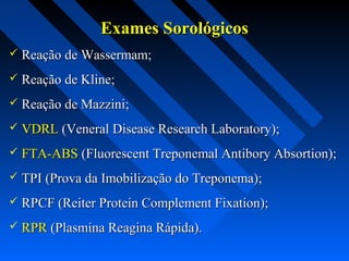 Exames SorológicosExames Sorológicos
 Reação de Wassermam;Reação de Wassermam;
 Reação de Kline;Reação de Kline;
 Reação de Mazzini;Reação de Mazzini;
 VDRLVDRL (Veneral Disease Research Laboratory);(Veneral Disease Research Laboratory);
 FTA-ABSFTA-ABS (Fluorescent Treponemal Antibory Absortion);(Fluorescent Treponemal Antibory Absortion);
 TPI (Prova da Imobilização do Treponema);TPI (Prova da Imobilização do Treponema);
 RPCF (Reiter Protein Complement Fixation);RPCF (Reiter Protein Complement Fixation);
 RPRRPR (Plasmina Reagina Rápida).(Plasmina Reagina Rápida).
 