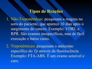Tipos de ReaçõesTipos de Reações
1.1. Não-Treponêmicas:Não-Treponêmicas: pesquisam a reagina no
soro do paciente, que aparece 10 dias após o
surgimento do cancro. Exemplo: VDRL e
RPR. São exames inespecíficos, mas de fácil
execução e baixo custo.
2.2. TreponêmicasTreponêmicas:: pesquisam o anticorpo
específico do Tp através da fluorescência.
Exemplo: FTA-ABS. É um exame sensível e
caro.
 