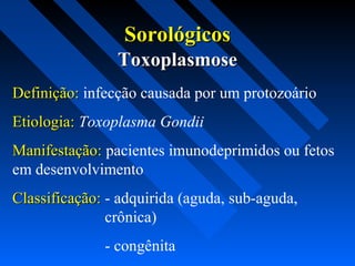 SorológicosSorológicos
Definição:Definição: infecção causada por um protozoário
Etiologia:Etiologia: Toxoplasma Gondii
Manifestação:Manifestação: pacientes imunodeprimidos ou fetos
em desenvolvimento
Classificação:Classificação: - adquirida (aguda, sub-aguda,
crônica)
- congênita
ToxoplasmoseToxoplasmose
 