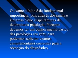 O exame clínico é de fundamentalO exame clínico é de fundamental
importância, pois através dos sinais eimportância, pois através dos sinais e
sintomas é que suspeitaremos desintomas é que suspeitaremos de
determinada patologia. Portantodeterminada patologia. Portanto
devemos ter um conhecimento básicodevemos ter um conhecimento básico
das patologias em geral paradas patologias em geral para
podermos solicitar examespodermos solicitar exames
complementares coerentes para acomplementares coerentes para a
obtenção do diagnóstico.obtenção do diagnóstico.
 