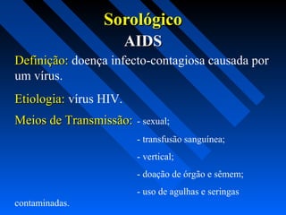 SorológicoSorológico
AIDSAIDS
Definição:Definição: doença infecto-contagiosa causada por
um vírus.
Etiologia:Etiologia: vírus HIV.
Meios de Transmissão:Meios de Transmissão: - sexual;
- transfusão sanguínea;
- vertical;
- doação de órgão e sêmem;
- uso de agulhas e seringas
contaminadas.
 