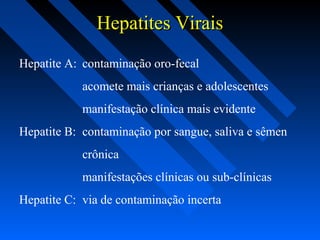 Hepatites ViraisHepatites Virais
Hepatite A: contaminação oro-fecal
acomete mais crianças e adolescentes
manifestação clínica mais evidente
Hepatite B: contaminação por sangue, saliva e sêmen
crônica
manifestações clínicas ou sub-clínicas
Hepatite C: via de contaminação incerta
 