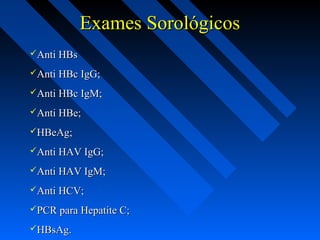 Exames SorológicosExames Sorológicos
Anti HBsAnti HBs
Anti HBc IgG;Anti HBc IgG;
Anti HBc IgM;Anti HBc IgM;
Anti HBe;Anti HBe;
HBeAg;HBeAg;
Anti HAV IgG;Anti HAV IgG;
Anti HAV IgM;Anti HAV IgM;
Anti HCV;Anti HCV;
PCR para Hepatite C;PCR para Hepatite C;
HBsAg.HBsAg.
 