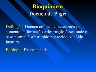 BioquímicosBioquímicos
Doença de PagetDoença de Paget
Definição:Definição: Doença crônica caracterizada pelo
aumento da formação e destruição óssea onde o
osso normal é substituído por tecido osteóide
imaturo.
Etiologia:Etiologia: Desconhecida.
 
