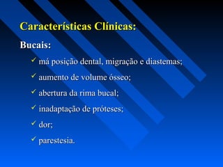 Características Clínicas:Características Clínicas:
Bucais:Bucais:
 má posição dental, migração e diastemas;má posição dental, migração e diastemas;
 aumento de volume ósseo;aumento de volume ósseo;
 abertura da rima bucal;abertura da rima bucal;
 inadaptação de próteses;inadaptação de próteses;
 dor;dor;
 parestesia.parestesia.
 