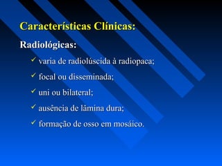 Características Clínicas:Características Clínicas:
Radiológicas:Radiológicas:
 varia de radiolúscida à radiopaca;varia de radiolúscida à radiopaca;
 focal ou disseminada;focal ou disseminada;
 uni ou bilateral;uni ou bilateral;
 ausência de lâmina dura;ausência de lâmina dura;
 formação de osso em mosáico.formação de osso em mosáico.
 