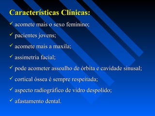 Características Clínicas:Características Clínicas:
 acomete mais o sexo feminino;acomete mais o sexo feminino;
 pacientes jovens;pacientes jovens;
 acomete mais a maxila;acomete mais a maxila;
 assimetria facial;assimetria facial;
 pode acometer assoalho de órbita e cavidade sinusal;pode acometer assoalho de órbita e cavidade sinusal;
 cortical óssea é sempre respeitada;cortical óssea é sempre respeitada;
 aspecto radiográfico de vidro despolido;aspecto radiográfico de vidro despolido;
 afastamento dental.afastamento dental.
 