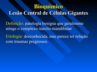 BioquímicoBioquímico
Lesão Central de Células GigantesLesão Central de Células Gigantes
Definição:Definição: patologia benigna que geralmente
atinge o complexo maxilo-mandibular
Etiologia:Etiologia: desconhecida, mas parece ter relação
com traumas pregressos
 