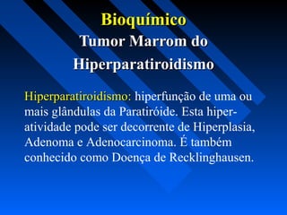 BioquímicoBioquímico
Tumor Marrom doTumor Marrom do
HiperparatiroidismoHiperparatiroidismo
Hiperparatiroidismo:Hiperparatiroidismo: hiperfunção de uma ou
mais glândulas da Paratiróide. Esta hiper-
atividade pode ser decorrente de Hiperplasia,
Adenoma e Adenocarcinoma. É também
conhecido como Doença de Recklinghausen.
 
