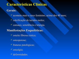Características ClínicasCaracterísticas Clínicas
Gerais:Gerais:
 acomete mais o sexo feminino, acima dos 40 anos;acomete mais o sexo feminino, acima dos 40 anos;
 calcificação de tecidos moles;calcificação de tecidos moles;
 cansaço, sonolência e letargia.cansaço, sonolência e letargia.
Manifestações Esqueléticas:Manifestações Esqueléticas:
 osteíte fibrosa cística;osteíte fibrosa cística;
 osteoporose;osteoporose;
 fraturas patológicas;fraturas patológicas;
 ostealgia;ostealgia;
 deformidades.deformidades.
 