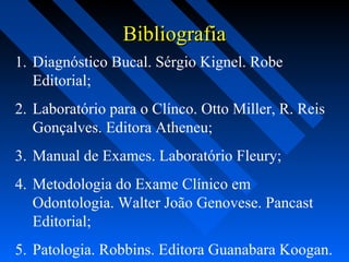 BibliografiaBibliografia
1. Diagnóstico Bucal. Sérgio Kignel. Robe
Editorial;
2. Laboratório para o Clínco. Otto Miller, R. Reis
Gonçalves. Editora Atheneu;
3. Manual de Exames. Laboratório Fleury;
4. Metodologia do Exame Clínico em
Odontologia. Walter João Genovese. Pancast
Editorial;
5. Patologia. Robbins. Editora Guanabara Koogan.
 