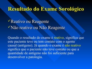 Resultado do Exame SorológicoResultado do Exame Sorológico
Reativo ou ReagenteReativo ou Reagente
Não reativo ou Não ReagenteNão reativo ou Não Reagente
Quando o resultado do exame é reativo, significa que
este paciente teve ou tem contato com o agente
causal (antígeno). Já quando o exame é não reativo
significa que o paciente não teve contato ou que a
quantidade de antígeno não foi suficiente para
desenvolver a patologia.
 