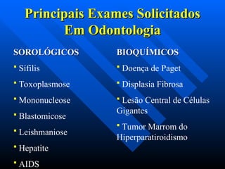Principais Exames Solicitados
Principais Exames Solicitados
Em Odontologia
Em Odontologia
SOROLÓGICOS
SOROLÓGICOS
 Sífilis
 Toxoplasmose
 Mononucleose
 Blastomicose
 Leishmaniose
 Hepatite
 AIDS
BIOQUÍMICOS
BIOQUÍMICOS
 Doença de Paget
 Displasia Fibrosa
 Lesão Central de Células
Gigantes
 Tumor Marrom do
Hiperparatiroidismo
 