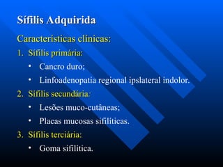 Sífilis Adquirida
Sífilis Adquirida
Características clínicas:
Características clínicas:
1.
1. Sífilis primária:
Sífilis primária:
• Cancro duro;
• Linfoadenopatia regional ipslateral indolor.
2.
2. Sífilis secundária
Sífilis secundária:
:
• Lesões muco-cutâneas;
• Placas mucosas sifilíticas.
3.
3. Sífilis terciária:
Sífilis terciária:
• Goma sifilítica.
 