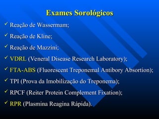 Exames Sorológicos
Exames Sorológicos
 Reação de Wassermam;
Reação de Wassermam;
 Reação de Kline;
Reação de Kline;
 Reação de Mazzini;
Reação de Mazzini;
 VDRL
VDRL (Veneral Disease Research Laboratory);
(Veneral Disease Research Laboratory);
 FTA-ABS
FTA-ABS (Fluorescent Treponemal Antibory Absortion);
(Fluorescent Treponemal Antibory Absortion);
 TPI (Prova da Imobilização do Treponema);
TPI (Prova da Imobilização do Treponema);
 RPCF (Reiter Protein Complement Fixation);
RPCF (Reiter Protein Complement Fixation);
 RPR
RPR (Plasmina Reagina Rápida).
(Plasmina Reagina Rápida).
 