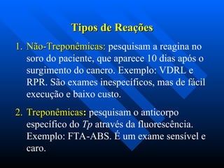 Tipos de Reações
Tipos de Reações
1.
1. Não-Treponêmicas:
Não-Treponêmicas: pesquisam a reagina no
soro do paciente, que aparece 10 dias após o
surgimento do cancro. Exemplo: VDRL e
RPR. São exames inespecíficos, mas de fácil
execução e baixo custo.
2.
2. Treponêmicas
Treponêmicas:
: pesquisam o anticorpo
específico do Tp através da fluorescência.
Exemplo: FTA-ABS. É um exame sensível e
caro.
 